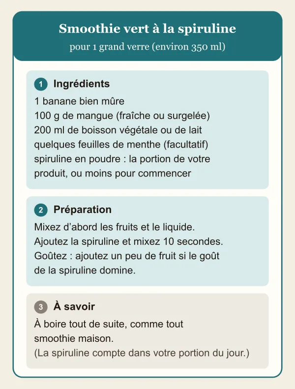 Fiche recette du smoothie vert à la spiruline pour un grand verre : une banane mûre, 100 g de mangue, 200 ml de boisson végétale ou de lait, de la menthe et la portion de spiruline du produit, ou moins pour commencer ; mixer les fruits et le liquide, puis ajouter la spiruline.